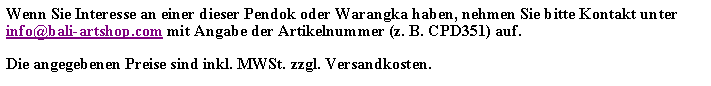 Textfeld: Wenn Sie Interesse an einer dieser Pendok oder Warangka haben, nehmen Sie bitte Kontakt unter info@bali-artshop.com mit Angabe der Artikelnummer (z. B. CPD351) auf.Die angegebenen Preise sind inkl. MWSt. zzgl. Versandkosten.