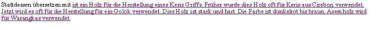 Textfeld: Stattdessen �bersetzen mit ist ein Holz f�r die Herstellung eines Keris Griffs. Fr�her wurde dies Holz oft f�r Keris aus Cirebon verwendet. Jetzt wird es oft f�r die Herstellung f�r ein Golok verwendet. Dies Holz ist stark und hart. Die Farbe ist dunkelrot bis braun. Asemholz wird f�r Warangkas verwendet.