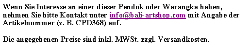 Textfeld: Wenn Sie Interesse an einer dieser Pendok oder Warangka haben, nehmen Sie bitte Kontakt unter info@bali-artshop.com mit Angabe der Artikelnummer (z. B. CPD368) auf.Die angegebenen Preise sind inkl. MWSt. zzgl. Versandkosten.