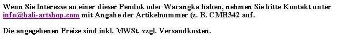 Textfeld: Wenn Sie Interesse an einer dieser Pendok oder Warangka haben, nehmen Sie bitte Kontakt unter info@bali-artshop.com mit Angabe der Artikelnummer (z. B. CMR342 auf.Die angegebenen Preise sind inkl. MWSt. zzgl. Versandkosten.