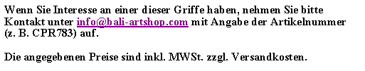 Textfeld: Wenn Sie Interesse an einer dieser Griffe haben, nehmen Sie bitte Kontakt unter info@bali-artshop.com mit Angabe der Artikelnummer (z. B. CPR783) auf.Die angegebenen Preise sind inkl. MWSt. zzgl. Versandkosten.