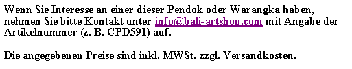 Textfeld: Wenn Sie Interesse an einer dieser Pendok oder Warangka haben, nehmen Sie bitte Kontakt unter info@bali-artshop.com mit Angabe der Artikelnummer (z. B. CPD591) auf.Die angegebenen Preise sind inkl. MWSt. zzgl. Versandkosten.
