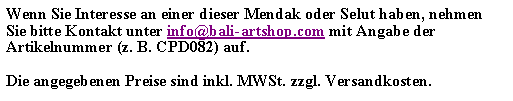 Textfeld: Wenn Sie Interesse an einer dieser Mendak oder Selut haben, nehmen Sie bitte Kontakt unter info@bali-artshop.com mit Angabe der Artikelnummer (z. B. CPD082) auf.Die angegebenen Preise sind inkl. MWSt. zzgl. Versandkosten.